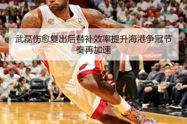 武磊伤愈复出后替补效率提升海港争冠节奏再加速